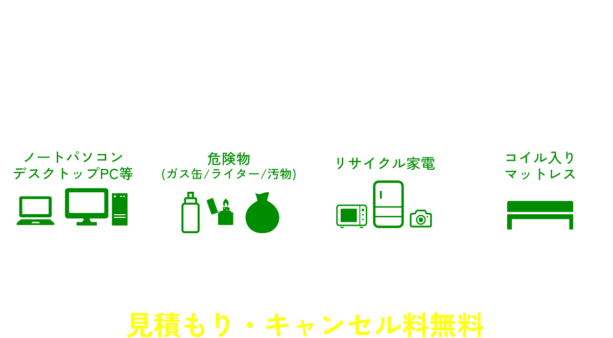 【追加料金になるもの】ノートパソコン・デスクトップPC等 / 危険物（ガス缶/ライター/汚物） / リサイクル家電 / コイル入りマットレス