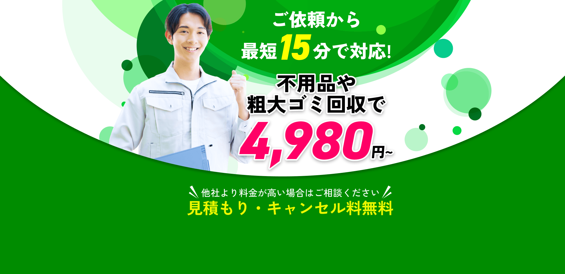 ご依頼から最短15分で対応!不用品や粗大ゴミ回収で4,980円～!他社より料金が高い場合はご相談ください!見積もり・キャンセル料無料