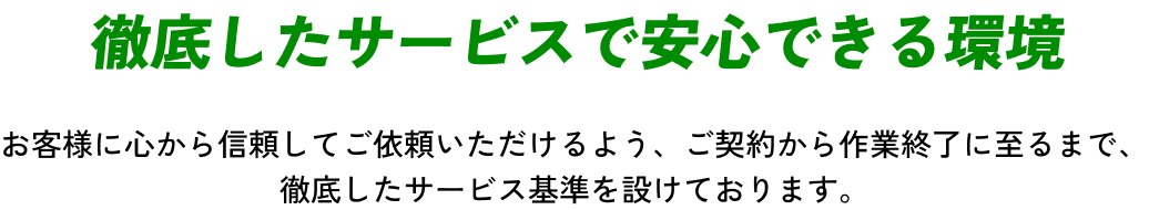 【徹底したサービスで安心できる環境】お客様に心から信頼してご依頼いただけるよう、ご契約から作業終了に至るまで、徹底したサービス基準を設けております。
